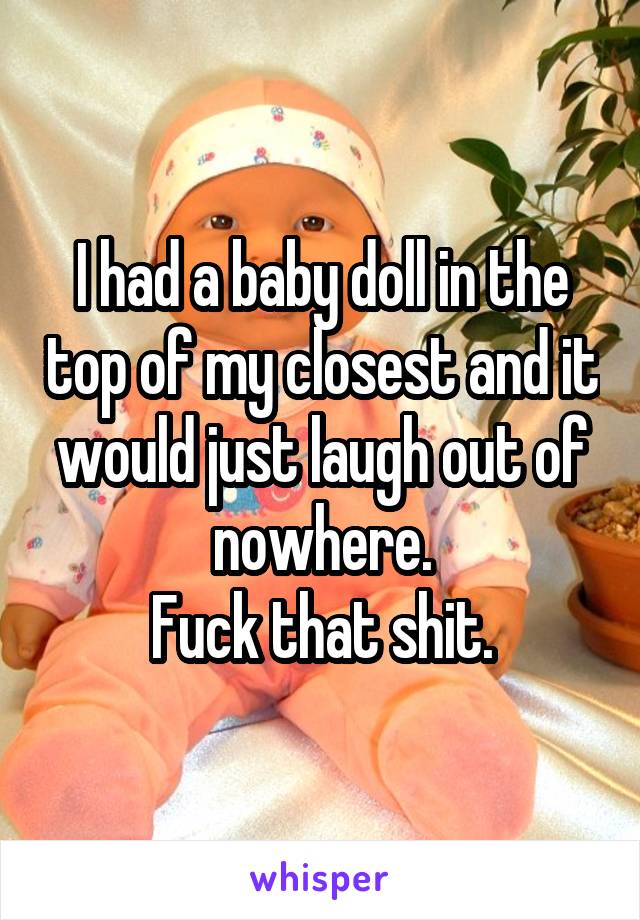 I had a baby doll in the top of my closest and it would just laugh out of nowhere.
Fuck that shit.