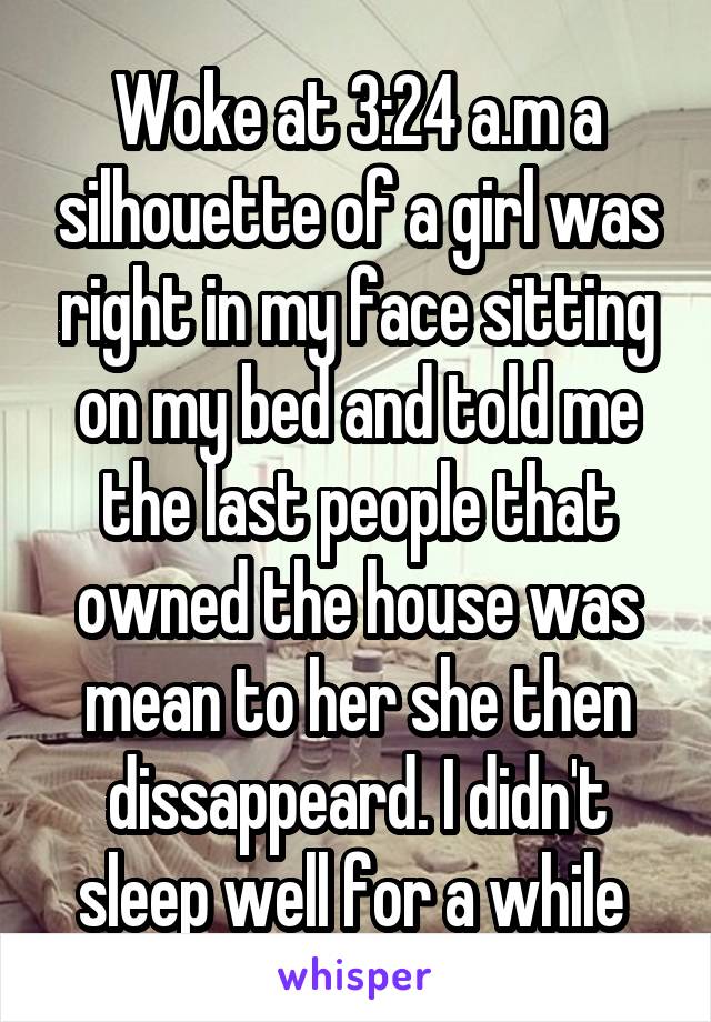 Woke at 3:24 a.m a silhouette of a girl was right in my face sitting on my bed and told me the last people that owned the house was mean to her she then dissappeard. I didn't sleep well for a while 