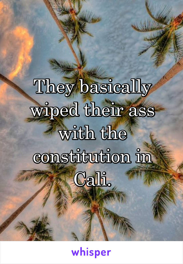 They basically wiped their ass with the constitution in Cali.