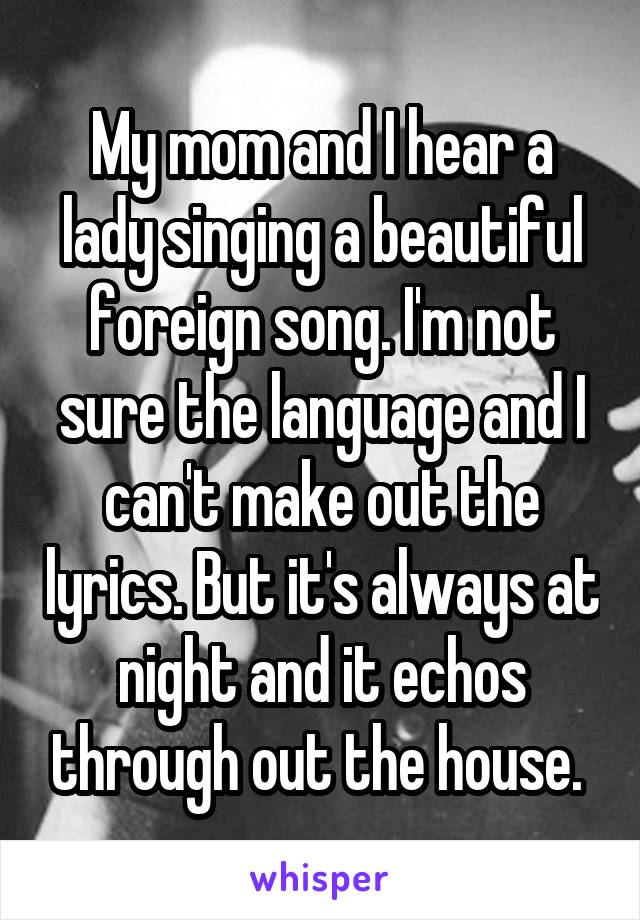 My mom and I hear a lady singing a beautiful foreign song. I'm not sure the language and I can't make out the lyrics. But it's always at night and it echos through out the house. 