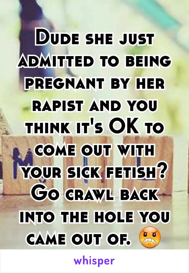 Dude she just admitted to being pregnant by her rapist and you think it's OK to come out with your sick fetish? Go crawl back into the hole you came out of. 😠