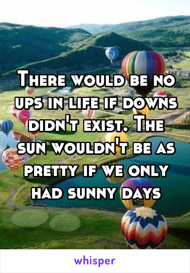 There would be no ups in life if downs didn't exist. The sun wouldn't be as pretty if we only had sunny days