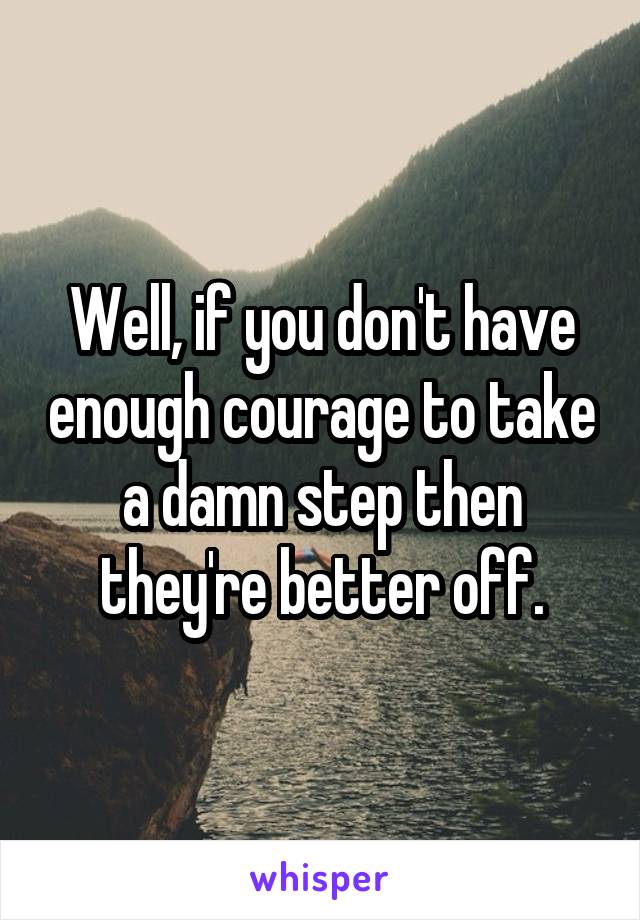 Well, if you don't have enough courage to take a damn step then they're better off.