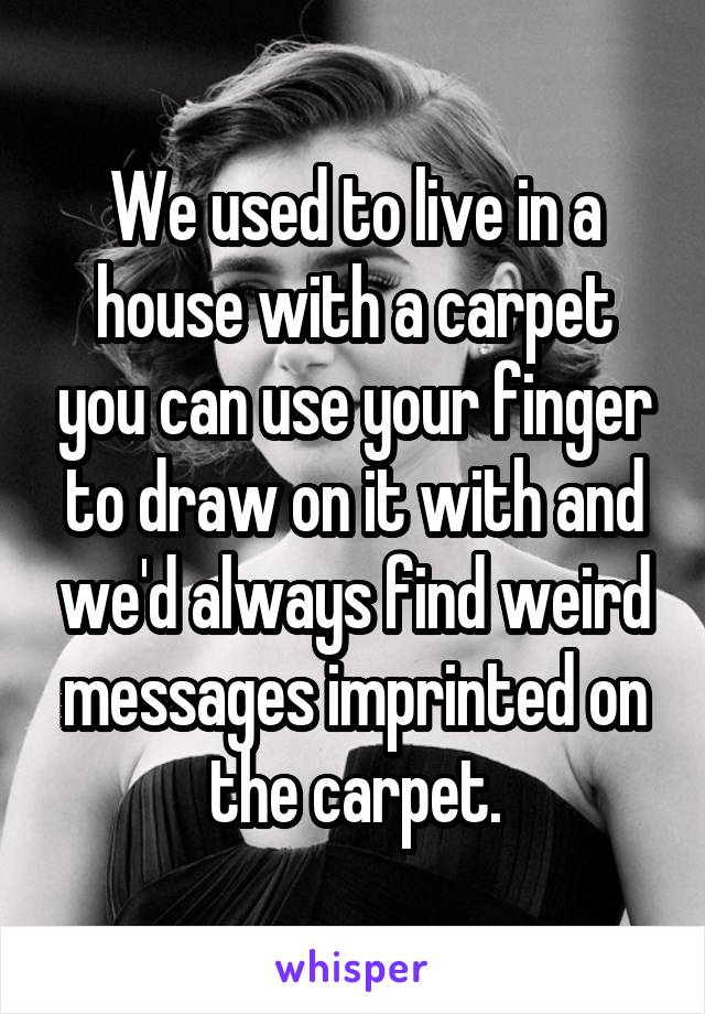 We used to live in a house with a carpet you can use your finger to draw on it with and we'd always find weird messages imprinted on the carpet.