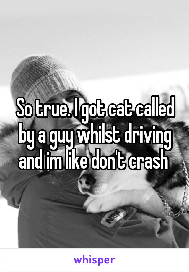 So true. I got cat called by a guy whilst driving and im like don't crash 