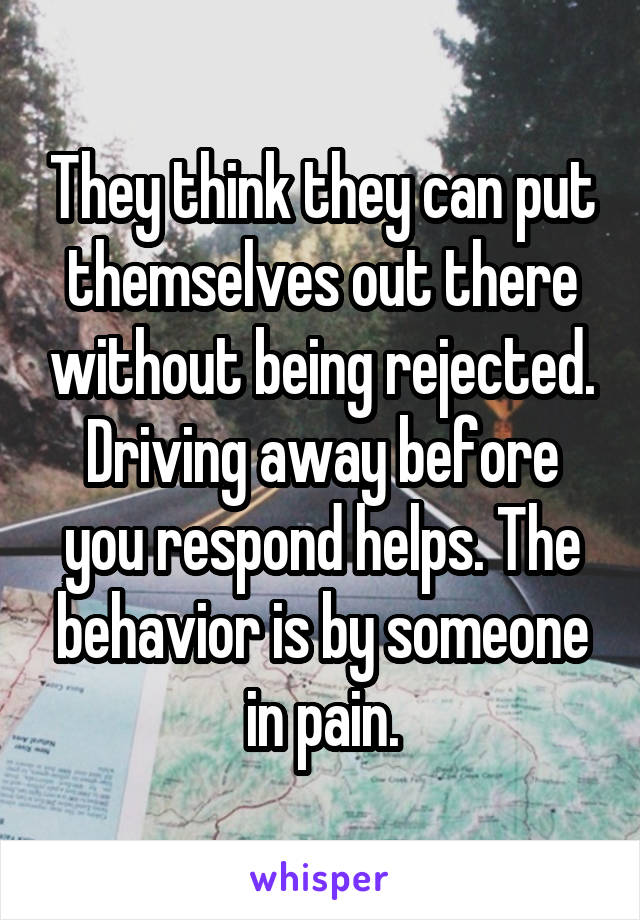 They think they can put themselves out there without being rejected. Driving away before you respond helps. The behavior is by someone in pain.