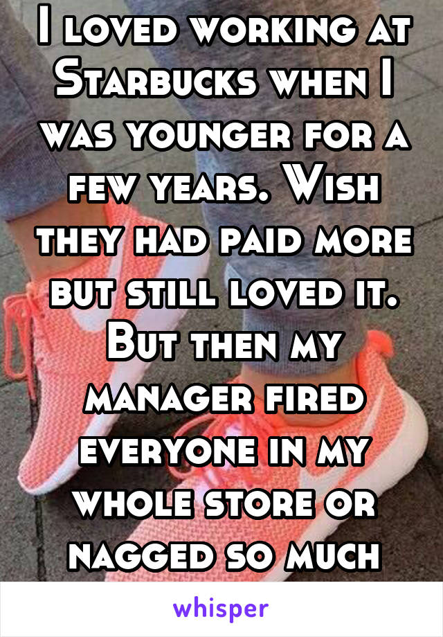 I loved working at Starbucks when I was younger for a few years. Wish they had paid more but still loved it. But then my manager fired everyone in my whole store or nagged so much that we all quit. 