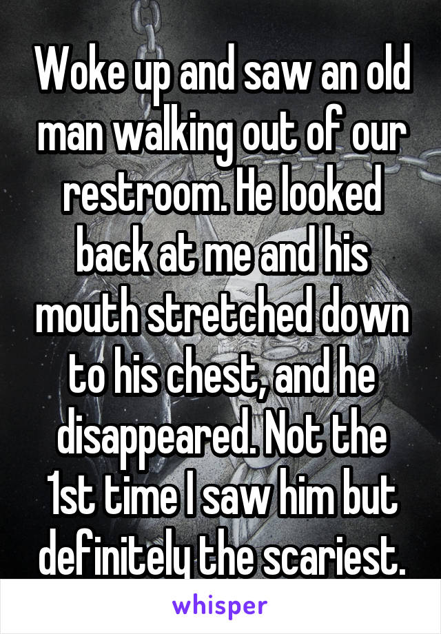 Woke up and saw an old man walking out of our restroom. He looked back at me and his mouth stretched down to his chest, and he disappeared. Not the 1st time I saw him but definitely the scariest.