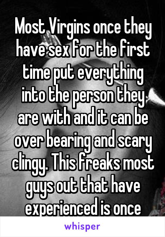 Most Virgins once they have sex for the first time put everything into the person they are with and it can be over bearing and scary clingy. This freaks most guys out that have experienced is once