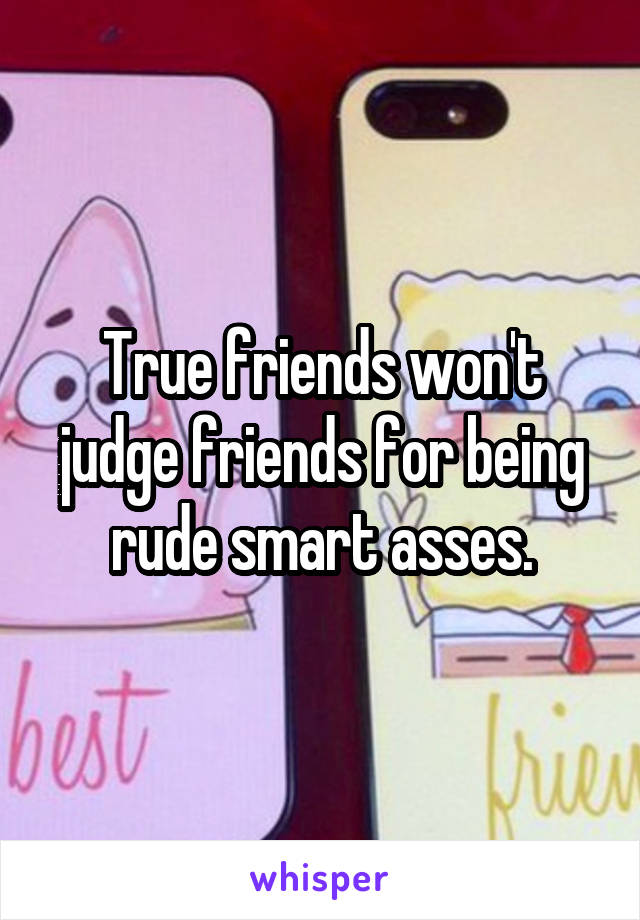 True friends won't judge friends for being rude smart asses.