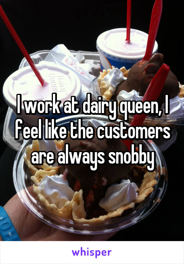 I work at dairy queen, I feel like the customers are always snobby