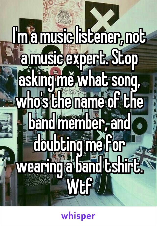 I'm a music listener, not a music expert. Stop asking me what song, who's the name of the band member, and doubting me for wearing a band tshirt. Wtf