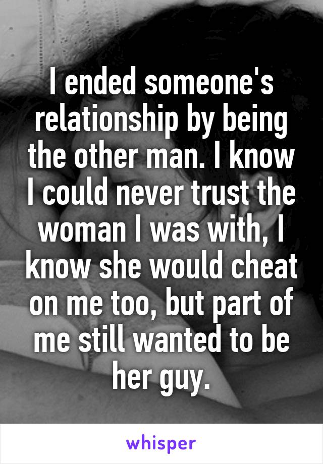 I ended someone's relationship by being the other man. I know I could never trust the woman I was with, I know she would cheat on me too, but part of me still wanted to be her guy.