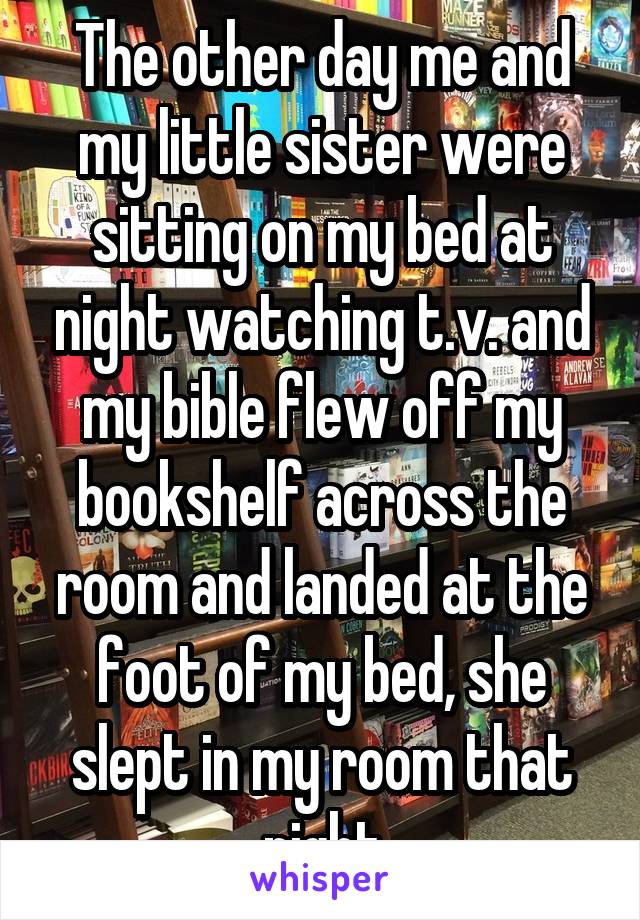 The other day me and my little sister were sitting on my bed at night watching t.v. and my bible flew off my bookshelf across the room and landed at the foot of my bed, she slept in my room that night