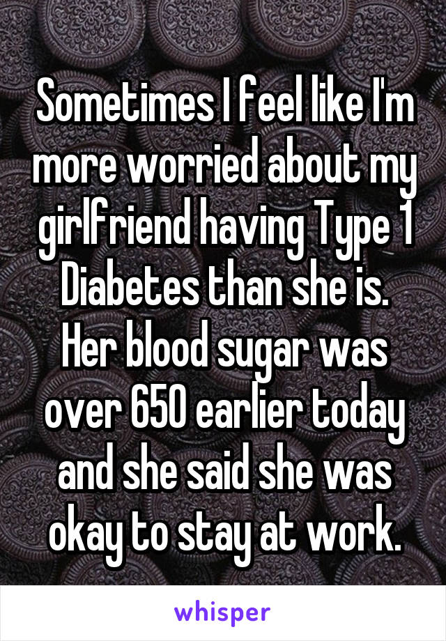 Sometimes I feel like I'm more worried about my girlfriend having Type 1 Diabetes than she is. Her blood sugar was over 650 earlier today and she said she was okay to stay at work.