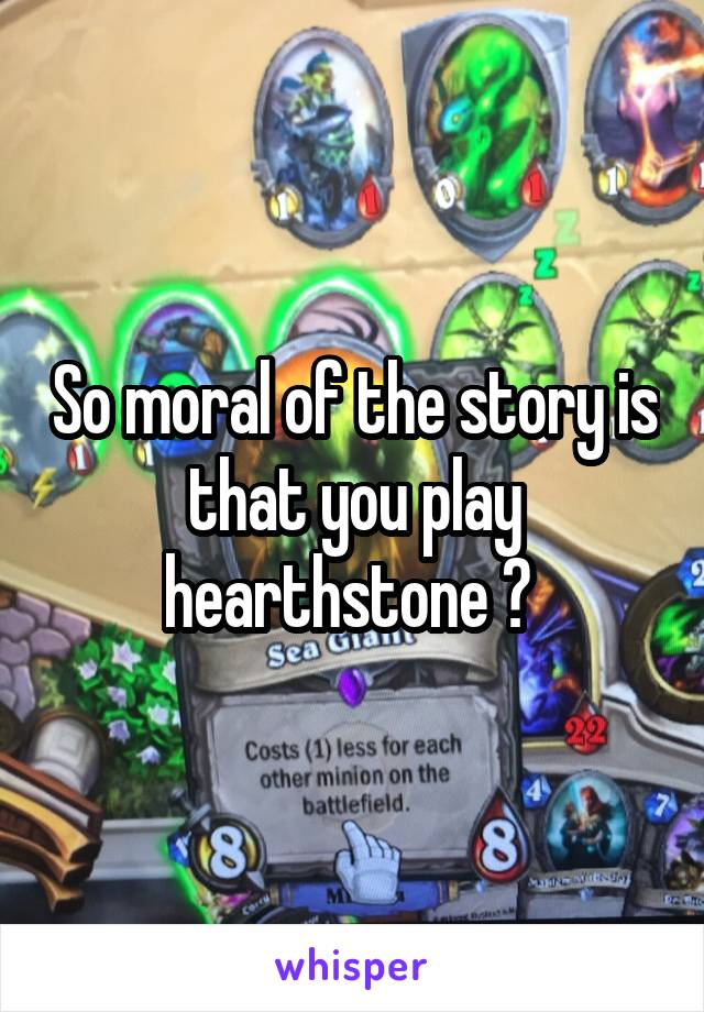 So moral of the story is that you play hearthstone ? 