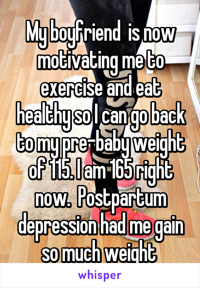 My boyfriend  is now motivating me to exercise and eat healthy so I can go back to my pre-baby weight of 115. I am 165 right now.  Postpartum depression had me gain so much weight 
