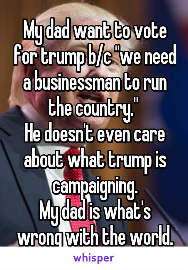 My dad want to vote for trump b/c "we need a businessman to run the country." 
He doesn't even care about what trump is campaigning.
My dad is what's wrong with the world.