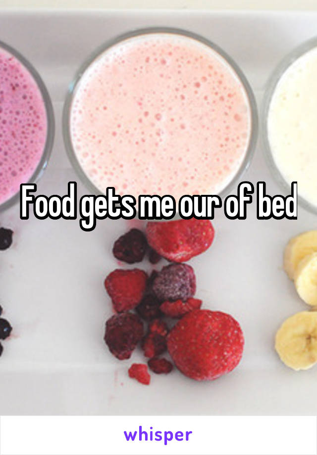 Food gets me our of bed
