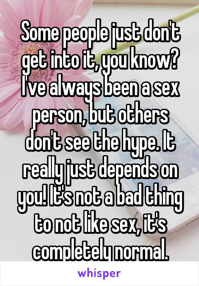 Some people just don't get into it, you know? I've always been a sex person, but others don't see the hype. It really just depends on you! It's not a bad thing to not like sex, it's completely normal.