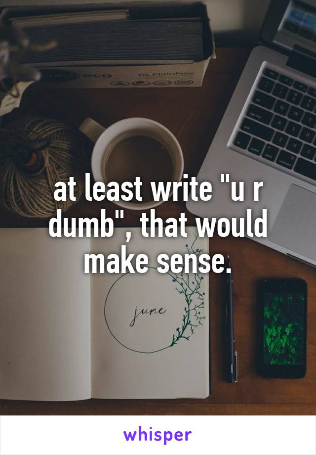 at least write "u r dumb", that would make sense.