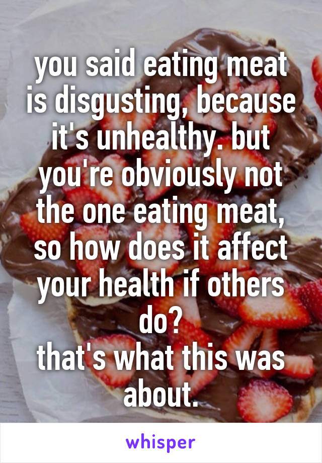 you said eating meat is disgusting, because it's unhealthy. but you're obviously not the one eating meat, so how does it affect your health if others do?
that's what this was about.