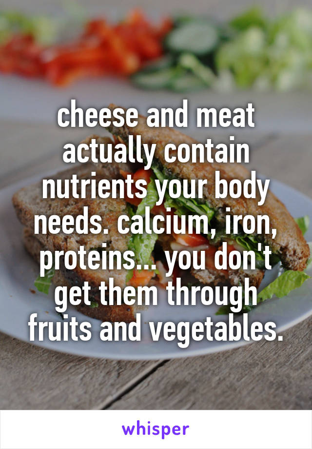 cheese and meat actually contain nutrients your body needs. calcium, iron, proteins... you don't get them through fruits and vegetables.