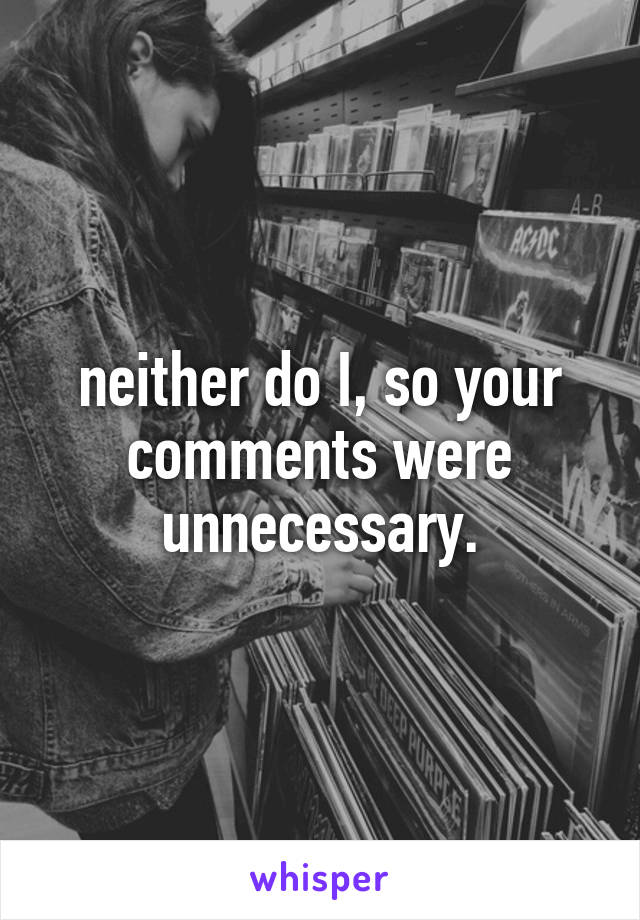 neither do I, so your comments were unnecessary.