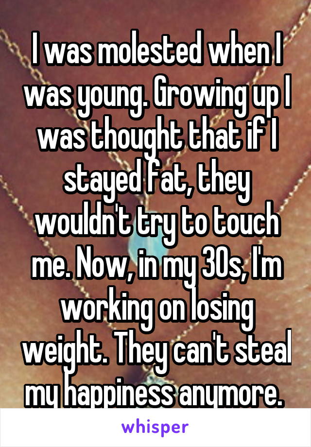 I was molested when I was young. Growing up I was thought that if I stayed fat, they wouldn't try to touch me. Now, in my 30s, I'm working on losing weight. They can't steal my happiness anymore. 