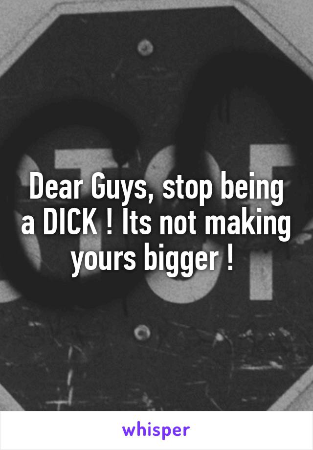 Dear Guys, stop being a DICK ! Its not making yours bigger ! 
