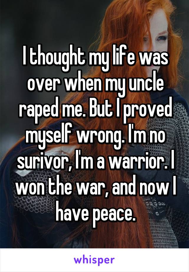 I thought my life was over when my uncle raped me. But I proved myself wrong. I'm no surivor, I'm a warrior. I won the war, and now I have peace.