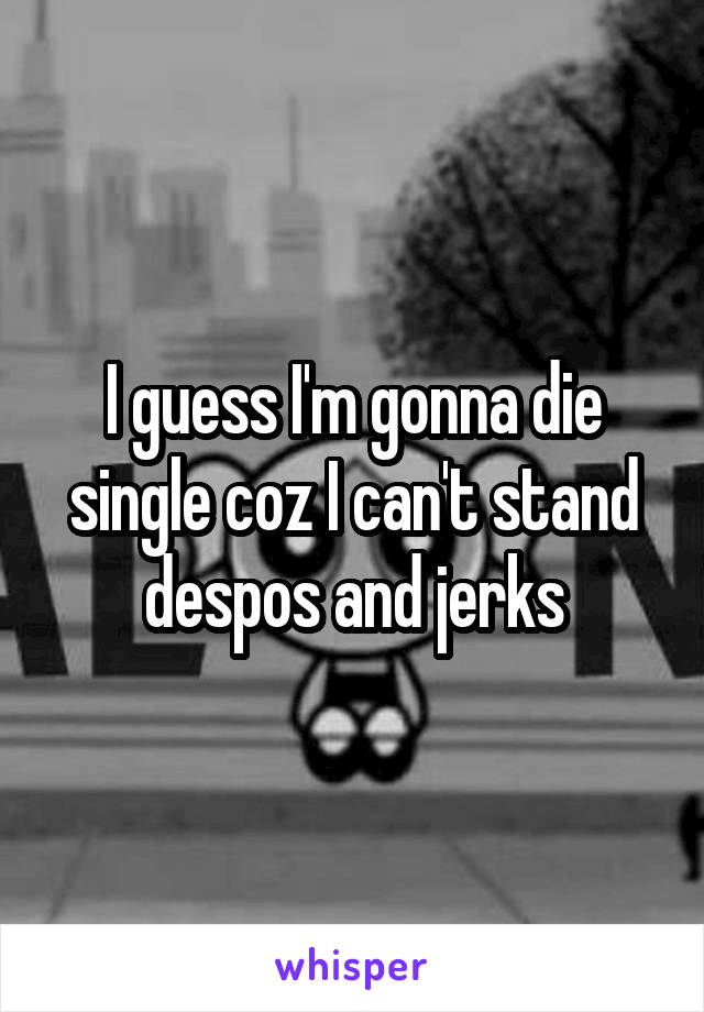 I guess I'm gonna die single coz I can't stand despos and jerks