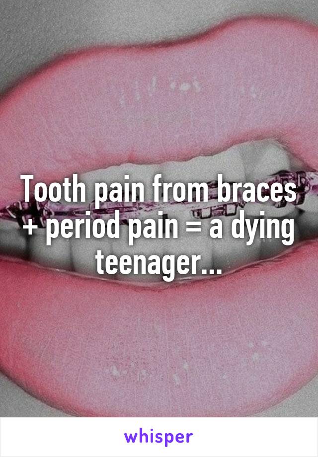 Tooth pain from braces + period pain = a dying teenager...