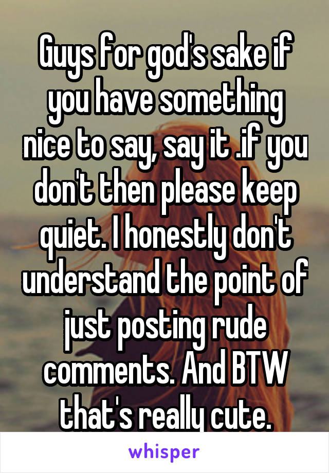Guys for god's sake if you have something nice to say, say it .if you don't then please keep quiet. I honestly don't understand the point of just posting rude comments. And BTW that's really cute.