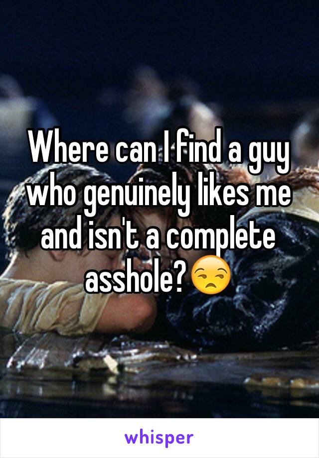 Where can I find a guy who genuinely likes me and isn't a complete asshole?😒
