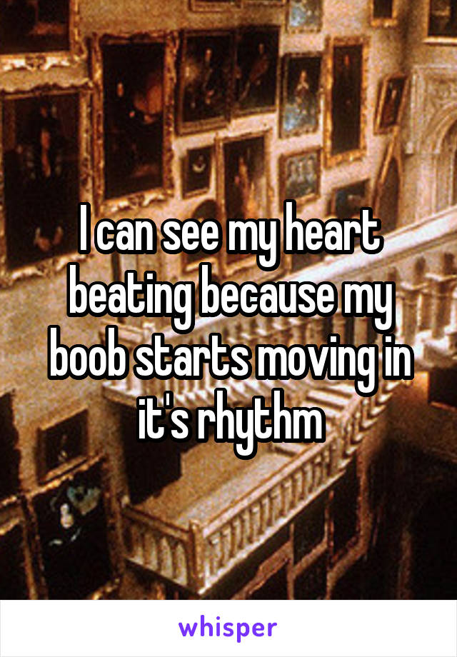 I can see my heart beating because my boob starts moving in it's rhythm