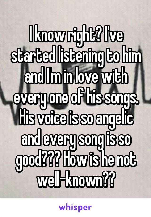 I know right? I've started listening to him and I'm in love with every one of his songs. His voice is so angelic and every song is so good??? How is he not well-known??