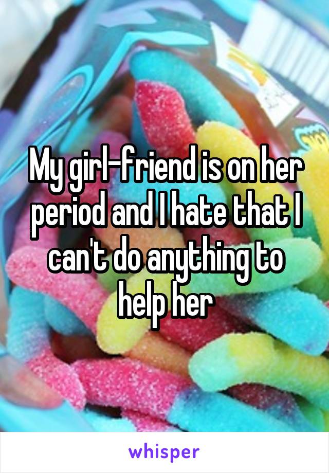 My girl-friend is on her period and I hate that I can't do anything to help her