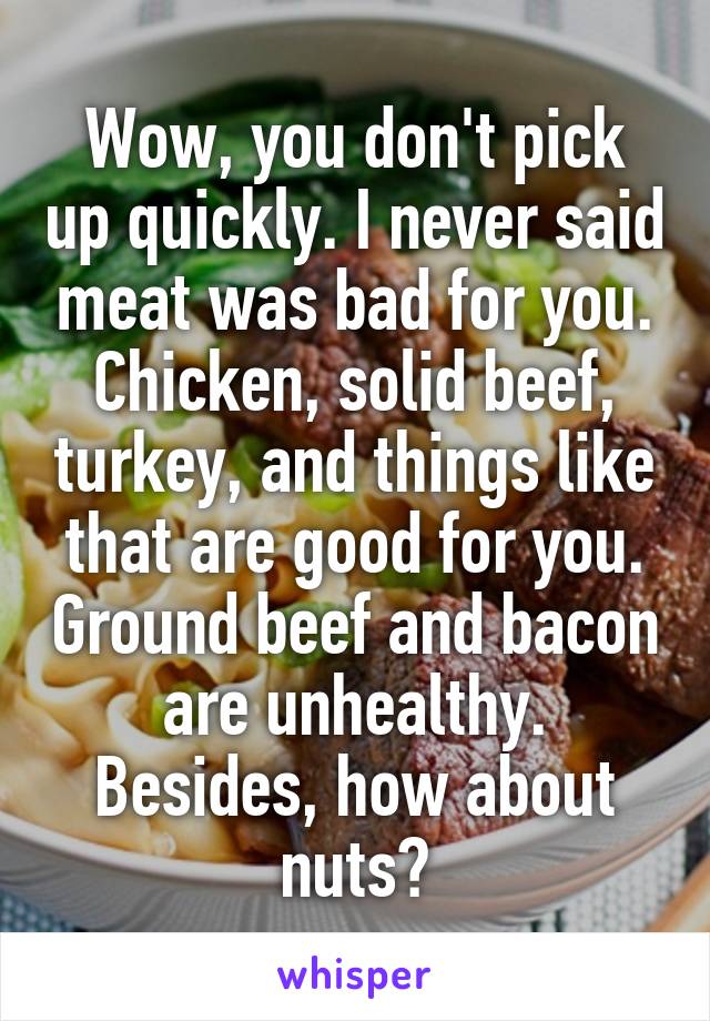 Wow, you don't pick up quickly. I never said meat was bad for you. Chicken, solid beef, turkey, and things like that are good for you. Ground beef and bacon are unhealthy. Besides, how about nuts?