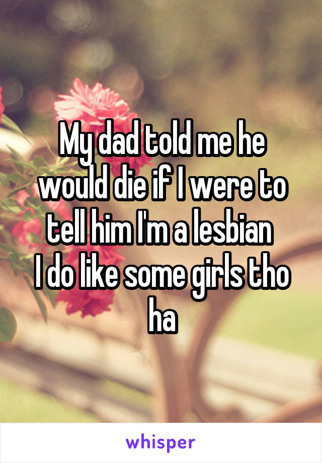 My dad told me he would die if I were to tell him I'm a lesbian 
I do like some girls tho ha