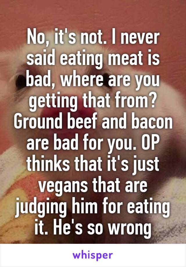 No, it's not. I never said eating meat is bad, where are you getting that from? Ground beef and bacon are bad for you. OP thinks that it's just vegans that are judging him for eating it. He's so wrong