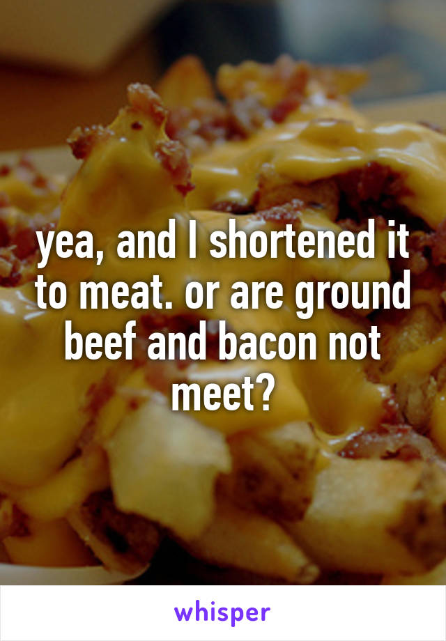 yea, and I shortened it to meat. or are ground beef and bacon not meet?