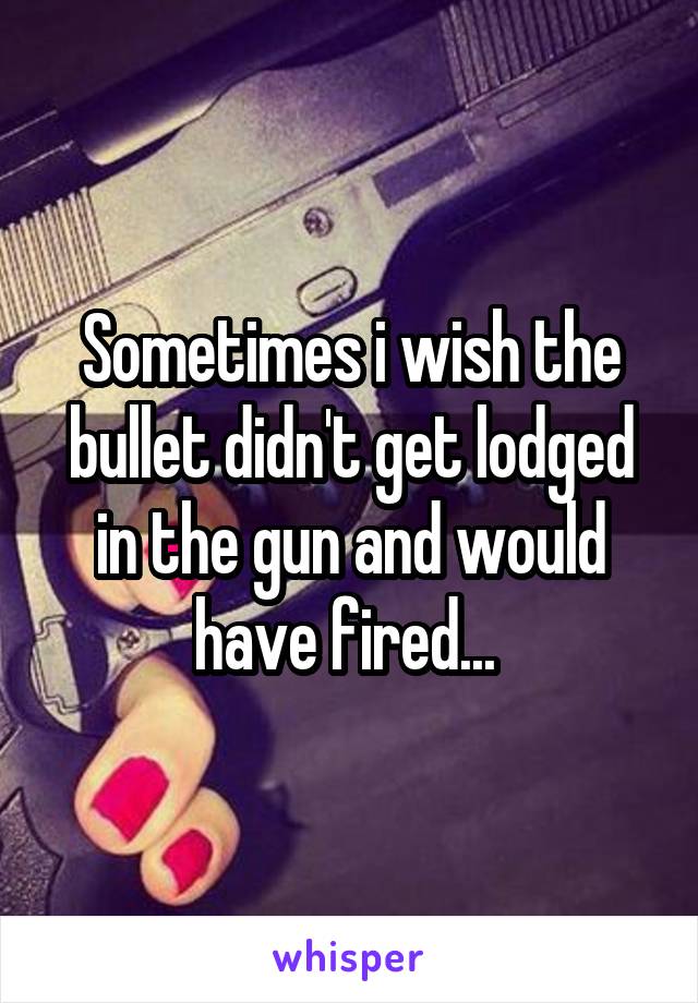Sometimes i wish the bullet didn't get lodged in the gun and would have fired... 