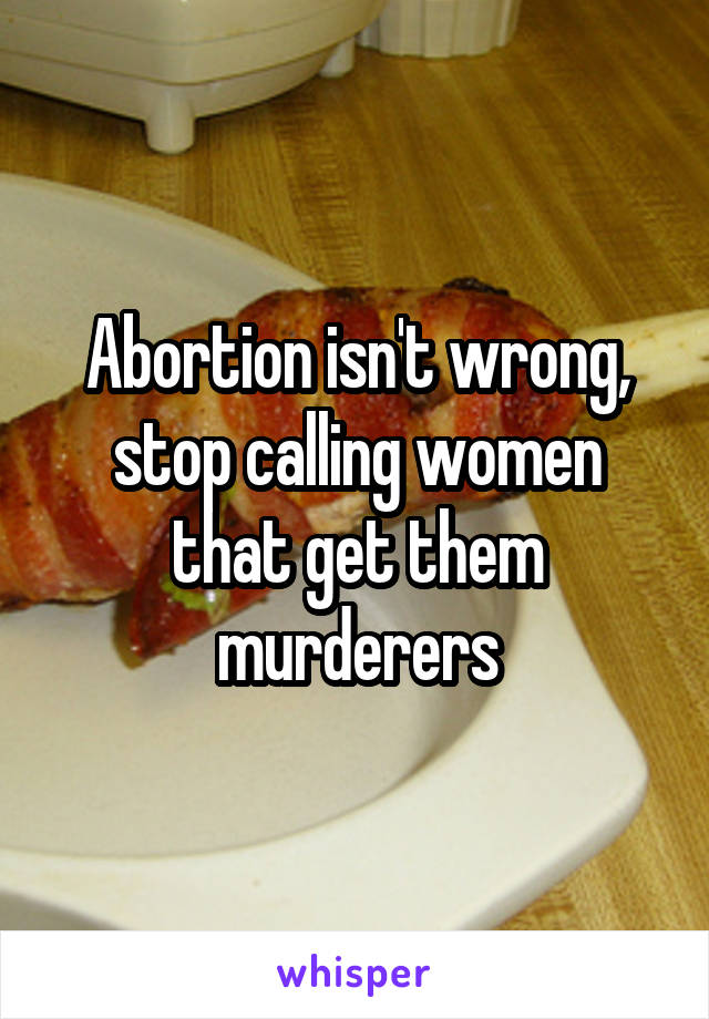 Abortion isn't wrong, stop calling women that get them murderers