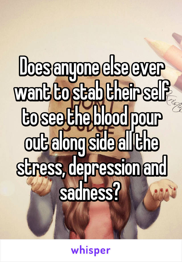 Does anyone else ever want to stab their self to see the blood pour out along side all the stress, depression and sadness? 