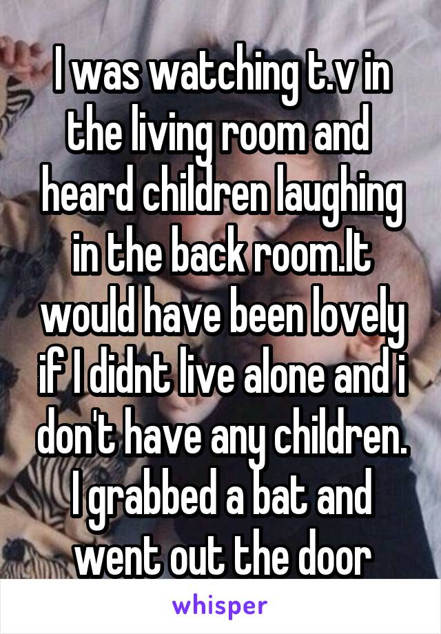 I was watching t.v in the living room and  heard children laughing in the back room.It would have been lovely if I didnt live alone and i don't have any children.
I grabbed a bat and went out the door