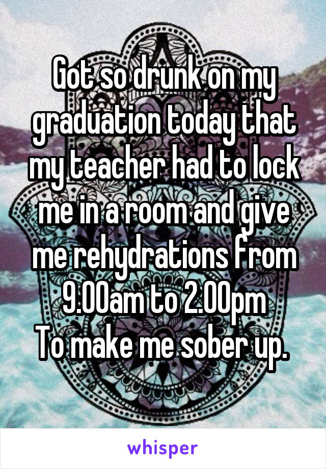 Got so drunk on my graduation today that my teacher had to lock me in a room and give me rehydrations from 9.00am to 2.00pm
To make me sober up. 
