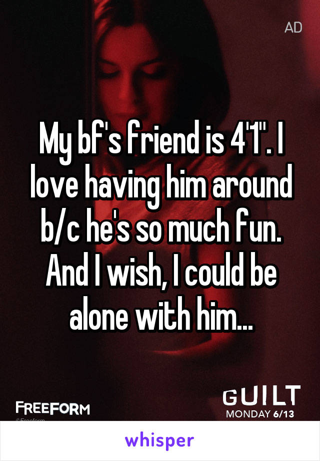 My bf's friend is 4'1". I love having him around b/c he's so much fun. And I wish, I could be alone with him...