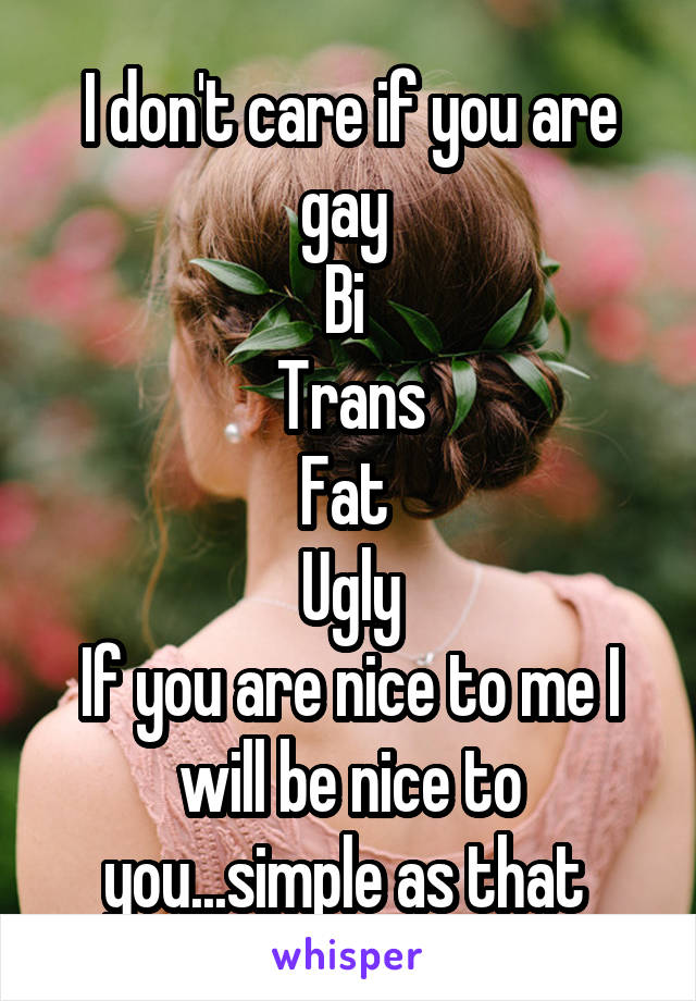 I don't care if you are gay 
Bi 
Trans
Fat 
Ugly
If you are nice to me I will be nice to you...simple as that 