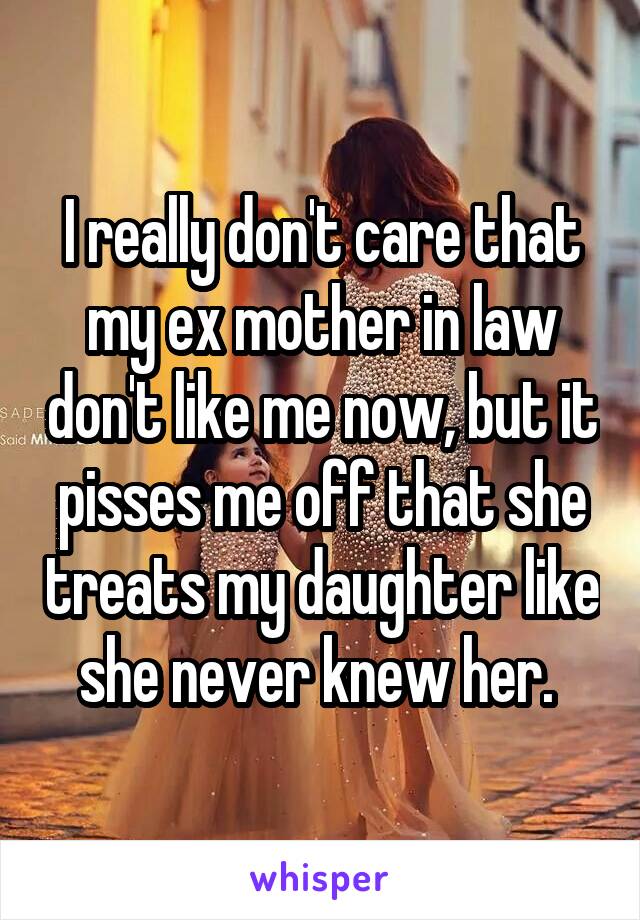 I really don't care that my ex mother in law don't like me now, but it pisses me off that she treats my daughter like she never knew her. 
